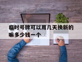 临时号牌可以用几天换新的嘛多少钱一个的简单介绍