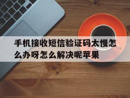 手机接收短信验证码太慢怎么办呀怎么解决呢苹果的简单介绍