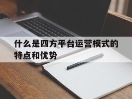 什么是四方平台运营模式的特点和优势的简单介绍