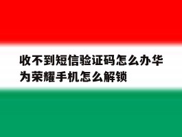 收不到短信验证码怎么办华为荣耀手机怎么解锁的简单介绍
