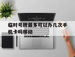 临时号牌最多可以办几次手机卡吗移动的简单介绍