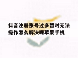 抖音注册账号过多暂时无法操作怎么解决呢苹果手机的简单介绍