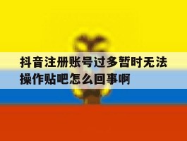 抖音注册账号过多暂时无法操作贴吧怎么回事啊的简单介绍