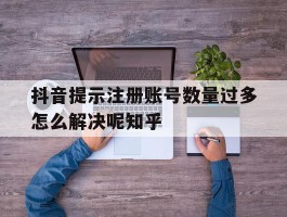 抖音提示注册账号数量过多怎么解决呢知乎的简单介绍