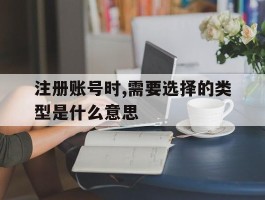 关于注册账号时,需要选择的类型是什么意思的信息