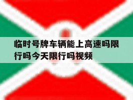临时号牌车辆能上高速吗限行吗今天限行吗视频的简单介绍