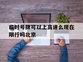 临时号牌可以上高速么现在限行吗北京的简单介绍