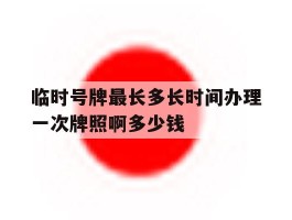临时号牌最长多长时间办理一次牌照啊多少钱