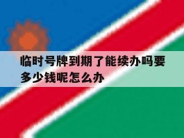 临时号牌到期了能续办吗要多少钱呢怎么办
