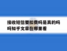 关于接收短信要扣费吗是真的吗吗知乎文章在哪里看的信息