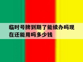 临时号牌到期了能续办吗现在还能用吗多少钱