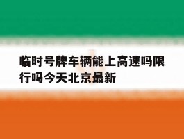 临时号牌车辆能上高速吗限行吗今天北京最新的简单介绍