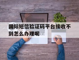 国际短信验证码平台接收不到怎么办理呢的简单介绍