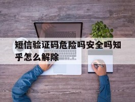 短信验证码危险吗安全吗知乎怎么解除的简单介绍