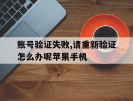 账号验证失败,请重新验证怎么办呢苹果手机的简单介绍